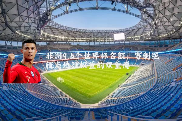 非洲9.5个世界杯名额:赛制逻辑与地理权重的双重博弈